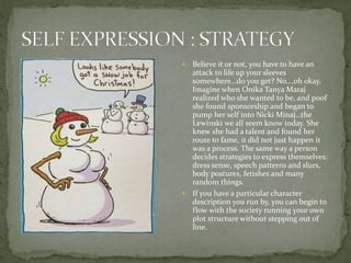  Believe it or not, you have to have an
attack to life up your sleeves
somewhere…do you get? No….oh okay,
Imagine when Onika Tanya Maraj
realized who she wanted to be, and poof
she found sponsorship and began to
pump her self into Nicki Minaj…the
Lewinski we all seem know today. She
knew she had a talent and found her
route to fame, it did not just happen it
was a process. The same way a person
decides strategies to express themselves:
dress sense, speech patterns and slurs,
body postures, fetishes and many
random things.
 If you have a particular character
description you run by, you can begin to
flow with the society running your own
plot structure without stepping out of
line.
 