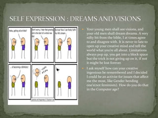  Your young men shall see visions, and
your old men shall dream dreams. A very
nifty bit from the bible, I at times agree
to and disagree with. It is never to late to
open up your creative mind and tell the
world what you’re all about. Limitations
always pop up, you get into a block space
but the trick is not giving up on it, if not
it might be lost forever.
 I ask myself how can your creative
ingenious be remembered and I decided
I could be an activist for issues that affect
me the most, like Gender bending
one’s(not feminism). How do you do that
in the Computer age?
 