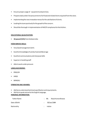• Ensuresproperusage of equipmentandpremises.
• Preparesdailyordersforprocurementof all foodandrelateditemsrequiredfromthe store.
• Implementingthe new innovative menusforthe satisfactionof clients.
• Leadingthe teampositivelyforthe growthof the concern.
• Shouldbe thoroughinimplementationof HACCPcomplianceforthe kitchen.
EDUCATIONAL QUALIFICATION:
• 10 passed (51%) fromKolkataIndia
FOOD SERVICE SKILLS:
• VeryGoodmanagementskills
• Excellentknowledge of varietyFoodandBeverage
• Excellentcommunicationandinterposal skills
• Superiorinhandlingstaff
• Able toworkunderpressure
LANGUAGEKNOWS:
• ENGLISH
• HINDI
• BANGALI
STRENGTHS AND AWARDS:
• Abilitytounderstandtechnical specificationandrequirements.
• Abilitytospeakandwrite the EnglishLanguage.
PERSONAL INFORMATION:
FatherName : Mr. RanjitKumarBiswas
Date of Birth : 03/Jan/1984
Nationality : Indian
 