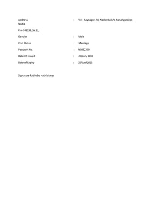 Address : Vill- Raynagor,Po-Nasherkuli,Ps-Ranahgat,Dist-
Nadia
Pin-741238,(W.B),
Gender : Male
Civil Status : Marriage
PassportNo. : N1032260
Date Of Issued : 26/Jun/2015
Date of Expiry : 25/jun/2025
Signature Rabindranathbiswas
 
