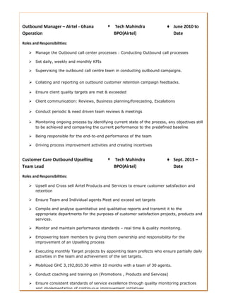 Outbound Manager – Airtel - Ghana
Operation
Roles and Responsibilities:
♦ Tech Mahindra
BPO(Airtel)
♦ June 2010 to
Date
 Manage the Outbound call center processes : Conducting Outbound call processes
 Set daily, weekly and monthly KPIs
 Supervising the outbound call centre team in conducting outbound campaigns.
 Collating and reporting on outbound customer retention campaign feedbacks.
 Ensure client quality targets are met & exceeded
 Client communication: Reviews, Business planning/forecasting, Escalations
 Conduct periodic & need driven team reviews & meetings
 Monitoring ongoing process by identifying current state of the process, any objectives still
to be achieved and comparing the current performance to the predefined baseline
 Being responsible for the end-to-end performance of the team
 Driving process improvement activities and creating incentives
Customer Care Outbound Upselling
Team Lead
Roles and Responsibilities:
♦ Tech Mahindra
BPO(Airtel)
♦ Sept. 2013 –
Date
 Upsell and Cross sell Airtel Products and Services to ensure customer satisfaction and
retention
 Ensure Team and Individual agents Meet and exceed set targets
 Compile and analyse quantitative and qualitative reports and transmit it to the
appropriate departments for the purposes of customer satisfaction projects, products and
services.
 Monitor and maintain performance standards – real time & quality monitoring.
 Empowering team members by giving them ownership and responsibility for the
improvement of an Upselling process
 Executing monthly Target projects by appointing team prefects who ensure partially daily
activities in the team and achievement of the set targets.
 Mobilized GHC 3,192,810.30 within 10 months with a team of 30 agents.
 Conduct coaching and training on (Promotions , Products and Services)
 Ensure consistent standards of service excellence through quality monitoring practices
and implementation of continuous improvement initiatives.
 