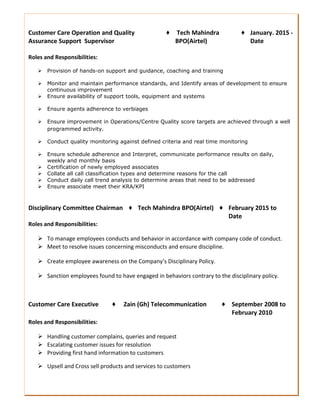 Customer Care Operation and Quality
Assurance Support Supervisor
♦ Tech Mahindra
BPO(Airtel)
♦ January. 2015 -
Date
Roles and Responsibilities:
 Provision of hands-on support and guidance, coaching and training
 Monitor and maintain performance standards, and Identify areas of development to ensure
continuous improvement
 Ensure availability of support tools, equipment and systems
 Ensure agents adherence to verbiages
 Ensure improvement in Operations/Centre Quality score targets are achieved through a well
programmed activity.
 Conduct quality monitoring against defined criteria and real time monitoring
 Ensure schedule adherence and Interpret, communicate performance results on daily,
weekly and monthly basis
 Certification of newly employed associates
 Collate all call classification types and determine reasons for the call
 Conduct daily call trend analysis to determine areas that need to be addressed
 Ensure associate meet their KRA/KPI
Disciplinary Committee Chairman ♦ Tech Mahindra BPO(Airtel) ♦ February 2015 to
Date
Roles and Responsibilities:
 To manage employees conducts and behavior in accordance with company code of conduct.
 Meet to resolve issues concerning misconducts and ensure discipline.
 Create employee awareness on the Company’s Disciplinary Policy.
 Sanction employees found to have engaged in behaviors contrary to the disciplinary policy.
Customer Care Executive ♦ Zain (Gh) Telecommunication ♦ September 2008 to
February 2010
Roles and Responsibilities:
 Handling customer complains, queries and request
 Escalating customer issues for resolution
 Providing first hand information to customers
 Upsell and Cross sell products and services to customers
 