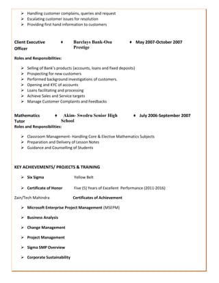  Handling customer complains, queries and request
 Escalating customer issues for resolution
 Providing first hand information to customers
Client Executive
Officer
♦ Barclays Bank-Osu
Prestige
♦ May 2007-October 2007
Roles and Responsibilities:
 Selling of Bank’s products {accounts, loans and fixed deposits}
 Prospecting for new customers
 Performed background investigations of customers.
 Opening and KYC of accounts
 Loans facilitating and processing
 Achieve Sales and Service targets
 Manage Customer Complaints and Feedbacks
Mathematics
Tutor
♦ Akim- Swedru Senior High
School
♦ July 2006-September 2007
Roles and Responsibilities:
 Classroom Management- Handling Core & Elective Mathematics Subjects
 Preparation and Delivery of Lesson Notes
 Guidance and Counselling of Students
KEY ACHIEVEMENTS/ PROJECTS & TRAINING
 Six Sigma Yellow Belt
 Certificate of Honor Five (5) Years of Excellent Performance (2011-2016)
Zain/Tech Mahindra Certificates of Achievement
 Microsoft Enterprise Project Management (MSEPM)
 Business Analysis
 Change Management
 Project Management
 Sigma SMP Overview
 Corporate Sustainability
 