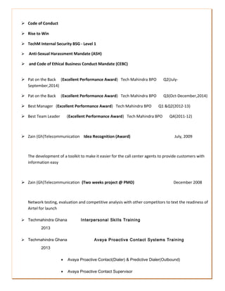 REFERENCES
Name: Theodore Ntumy
Address: Tech Mahindra GH Accra
Assistance Operations Manager
Tel: +233266000160
 Code of Conduct
 Rise to Win
 TechM Internal Security BSG - Level 1
 Anti-Sexual Harassment Mandate (ASH)
 and Code of Ethical Business Conduct Mandate (CEBC)
 Pat on the Back (Excellent Performance Award) Tech Mahindra BPO Q2(July-
September,2014)
 Pat on the Back (Excellent Performance Award) Tech Mahindra BPO Q3(Oct-December,2014)
 Best Manager (Excellent Performance Award) Tech Mahindra BPO Q1 &Q2(2012-13)
 Best Team Leader (Excellent Performance Award) Tech Mahindra BPO Q4(2011-12)
 Zain (Gh)Telecommunication Idea Recognition (Award) July, 2009
The development of a toolkit to make it easier for the call center agents to provide customers with
information easy
 Zain (Gh)Telecommunication (Two weeks project @ PMO) December 2008
Network testing, evaluation and competitive analysis with other competitors to text the readiness of
Airtel for launch
 Techmahindra Ghana Interpersonal Skills Training
2013
 Techmahindra Ghana Avaya Proactive Contact Systems Training
2013
• Avaya Proactive Contact(Dialer) & Predictive Dialer(Outbound)
• Avaya Proactive Contact Supervisor
 