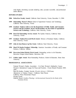 Swearingen 3
retail display advertising accounts including sales, accounts receivable, and professional
media alliances.
HONORS/AWARDS
2006 Delta Zeta Faculty Award, California State University, Fresno, December 11, 2006
1999 Outstanding Master’s Thesis. School of Agricultural Sciences and Technology,
California State University, Fresno
1999 Graduate Student Achiever for the Department of Child, Family and Consumer
Sciences and the Graduate Dean’s Medal nominee for the School of Agricultural
Sciences and Technology, California State University, Fresno.
1998 Beta Chi Outstanding Service Award. Phi Upsilon Omicron, California State
University, Fresno
1997 Graduate Student ResearchMerit Award. Division of Graduate Studies, California
State University, Fresno
1997 John & Joan Hansen Ag One Grant. California State University, Fresno
1996 Hazel M. Kuehn Graduate Fellowship. American Association of Family and Consumer
Sciences, California Affiliate.
1983 Beaverton School District Merit Award. Outstanding service in Art Education,
Beaverton Oregon School District, Beaverton, OR.
2015 Golden Apple Award. Most Outstanding Professor, School of Education, Boise State
University
PROFESSIONAL ASSOCIATIONS
National Women’s Studies Association – Co-Chair, Women’s Spirituality Caucus
Women’s International League for Peace and Freedom – Fresno Branch President 2008-
2009
Beta Phi Epsilon, Feminist Sorority (Faculty Advisor) - CSUFresno
Alternatives to Violence Project – California State Prisons
California Prison Moratorium Project
Occupy Fresno
Editorial Board: Goddess Thealogy: An International Journal for the Study of the
Feminine Divine
 