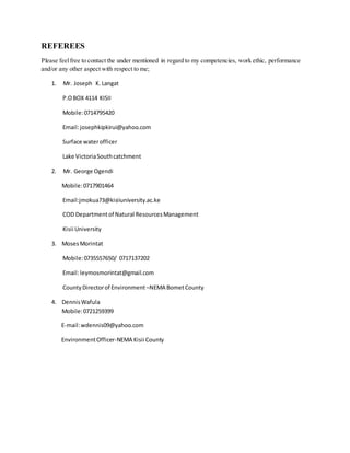 REFEREES
Please feelfree to contact the under mentioned in regard to my competencies, work ethic, performance
and/or any other aspect with respect to me;
1. Mr. Joseph K.Langat
P.OBOX 4114 KISII
Mobile:0714795420
Email:josephkipkirui@yahoo.com
Surface waterofficer
Lake VictoriaSouthcatchment
2. Mr. George Ogendi
Mobile:0717901464
Email:jmokua73@kisiiuniversity.ac.ke
COD Departmentof Natural ResourcesManagement
Kisii University
3. MosesMorintat
Mobile:0735557650/ 0717137202
Email:leymosmorintat@gmail.com
CountyDirectorof Environment –NEMA BometCounty
4. DennisWafula
Mobile:0721259399
E-mail:wdennis09@yahoo.com
EnvironmentOfficer-NEMA Kisii County
 