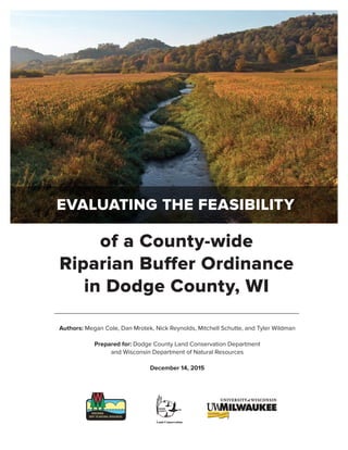 Authors: Megan Cole, Dan Mrotek, Nick Reynolds, Mitchell Schutte, and Tyler Wildman
Prepared for: Dodge County Land Conservation Department
and Wisconsin Department of Natural Resources
December 14, 2015
of a County-wide
Riparian Buffer Ordinance
in Dodge County, WI
EVALUATING THE FEASIBILITY
 