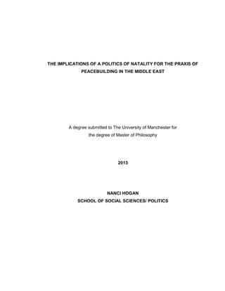 THE IMPLICATIONS OF A POLITICS OF NATALITY FOR THE PRAXIS OF
PEACEBUILDING IN THE MIDDLE EAST
A degree submitted to The University of Manchester for
the degree of Master of Philosophy
2013
NANCI HOGAN
SCHOOL OF SOCIAL SCIENCES/ POLITICS
 