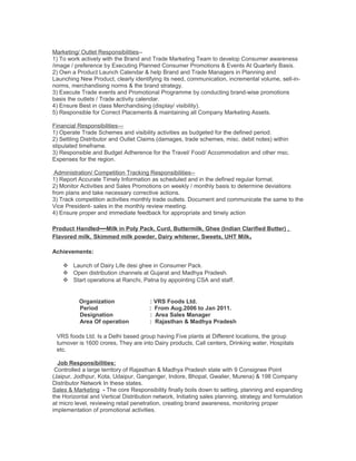Marketing/ Outlet Responsibilities--
1) To work actively with the Brand and Trade Marketing Team to develop Consumer awareness
/image / preference by Executing Planned Consumer Promotions & Events At Quarterly Basis.
2) Own a Product Launch Calendar & help Brand and Trade Managers in Planning and
Launching New Product, clearly identifying its need, communication, incremental volume, sell-in-
norms, merchandising norms & the brand strategy.
3) Execute Trade events and Promotional Programme by conducting brand-wise promotions
basis the outlets / Trade activity calendar.
4) Ensure Best in class Merchandising (display/ visibility).
5) Responsible for Correct Placements & maintaining all Company Marketing Assets.
Financial Responsibilities—
1) Operate Trade Schemes and visibility activities as budgeted for the defined period.
2) Settling Distributor and Outlet Claims (damages, trade schemes, misc. debit notes) within
stipulated timeframe.
3) Responsible and Budget Adherence for the Travel/ Food/ Accommodation and other msc.
Expenses for the region.
Administration/ Competition Tracking Responsibilities--
1) Report Accurate Timely Information as scheduled and in the defined regular format.
2) Monitor Activities and Sales Promotions on weekly / monthly basis to determine deviations
from plans and take necessary corrective actions.
3) Track competition activities monthly trade outlets. Document and communicate the same to the
Vice President- sales in the monthly review meeting.
4) Ensure proper and immediate feedback for appropriate and timely action
Product Handled—Milk in Poly Pack, Curd, Buttermilk, Ghee (Indian Clarified Butter) ,
Flavored milk, Skimmed milk powder, Dairy whitener, Sweets, UHT Milk.
Achievements:
 Launch of Dairy Life desi ghee in Consumer Pack.
 Open distribution channels at Gujarat and Madhya Pradesh.
 Start operations at Ranchi, Patna by appointing CSA and staff.
Organization : VRS Foods Ltd.
Period : From Aug.2006 to Jan 2011.
Designation : Area Sales Manager
Area Of operation : Rajasthan & Madhya Pradesh
VRS foods Ltd. Is a Delhi based group having Five plants at Different locations, the group
turnover is 1600 crores, They are into Dairy products, Call centers, Drinking water, Hospitals
etc.
Job Responsibilities:
Controlled a large territory of Rajasthan & Madhya Pradesh state with 9 Consignee Point
(Jaipur, Jodhpur, Kota, Udaipur, Ganganger, Indore, Bhopal, Gwalier, Murena) & 198 Company
Distributor Network In these states.
Sales & Marketing - The core Responsibility finally boils down to setting, planning and expanding
the Horizontal and Vertical Distribution network, Initiating sales planning, strategy and formulation
at micro level, reviewing retail penetration, creating brand awareness, monitoring proper
implementation of promotional activities.
 