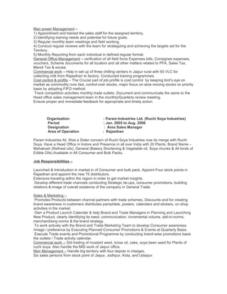Man power Management –
1) Appointment and trained the sales staff for the assigned territory.
2) Identifying training needs and potential for future goals.
3) Regular monthly team meetings and field working.
4) Conduct regular reviews with the team for strategizing and achieving the targets set for the
Territory.
5) Monthly Reporting from each individual in defined regular format.
General Office Management – verification of all field force Expenses bills, Consignee expenses,
vouchers, Scheme documents for all location and all other matters related to PFA, Sales Tax,
Mandi Tax & excise.
Commercial work – Help in set up of three chilling centers in Jaipur rural with 65 VLC for
collecting milk from Rajasthan to factory. Conducted training programmes.
Cost control & profits – The Crucial part of job profile is cost control by keeping bird’s eye on
market as commodity runs fast, control over stocks, major focus on slow moving stocks on priority
basis by adopting FIFO method.
Track competition activities monthly trade outlets. Document and communicate the same to the
Head office sales management team in the monthly/Quarterly review meeting.
Ensure proper and immediate feedback for appropriate and timely action.
Organization : Param Industries Ltd. (Ruchi Soya Industries)
Period : Jan. 2005 to Aug. 2006
Designation : Area Sales Manager
Area of Operation : Rajasthan
Param Industries ltd. Was a Sister concern of Ruchi Soya Industries now its merge with Ruchi
Soya. Have a Head Office in Indore and Presence in all over India with 20 Plants. Brand Name –
Mahakosh (Refined oils), General (Bakery Shortening & Vegetable oil, Soya chunks & All kinds of
Edible Oils) Available in All Consumer and Bulk Packs.
Job Responsibilities –
Launched & Introduction in market in of Consumer and bulk pack, Appoint Four stock points in
Rajasthan and appoint the new 75 distributors.
Extensive traveling within the region in order to get market insights.
Develop different trade channels conducting Strategic tie-ups, consumer promotions, building
relations & image of overall existence of the company in General Trade.
Sales & Marketing –
Promotes Products between channel partners with trade schemes, Discounts and for creating
brand awareness in customers distributes pamphlets, posters, calendars and stickers, on shop
activities in the market.
Own a Product Launch Calendar & help Brand and Trade Managers in Planning and Launching
New Product, clearly identifying its need, communication, incremental volume, sell-in-norms,
merchandising norms & the brand strategy.
To work actively with the Brand and Trade Marketing Team to develop Consumer awareness
/image / preference by Executing Planned Consumer Promotions & Events at Quarterly Basis.
Execute Trade events and Promotional Programme by conducting brand-wise promotions basis
the outlets / Trade activity calendar.
Commercial work -- Did trading of mustard seed, loose oil, cake, soya been seed for Plants of
ruchi soya. Also handle the MIS work of Jaipur office.
Man Management – Handle big territory with four depots in charges,
Six sales persons from stock point of Jaipur, Jodhpur, Kota, and Udaipur.
 