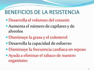 BENEFICIOS DE LA RESISTENCIA
 Desarrolla el volumen del corazón
 Aumenta el número de capilares y de

alveolos
 Disminuye la grasa y el colesterol
 Desarrolla la capacidad de esfuerzo
 Disminuye la frecuencia cardiaca en reposo
 Ayuda a eliminar el tabaco de nuestro
organismo
10

 