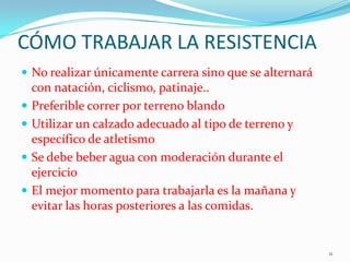 CÓMO TRABAJAR LA RESISTENCIA
 No realizar únicamente carrera sino que se alternará





con natación, ciclismo, patinaje..
Preferible correr por terreno blando
Utilizar un calzado adecuado al tipo de terreno y
específico de atletismo
Se debe beber agua con moderación durante el
ejercicio
El mejor momento para trabajarla es la mañana y
evitar las horas posteriores a las comidas.

11

 