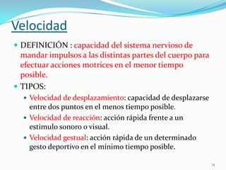 Velocidad
 DEFINICIÓN : capacidad del sistema nervioso de

mandar impulsos a las distintas partes del cuerpo para
efectuar acciones motrices en el menor tiempo
posible.
 TIPOS:
 Velocidad de desplazamiento: capacidad de desplazarse

entre dos puntos en el menos tiempo posible.
 Velocidad de reacción: acción rápida frente a un
estimulo sonoro o visual.
 Velocidad gestual: acción rápida de un determinado
gesto deportivo en el mínimo tiempo posible.
13

 