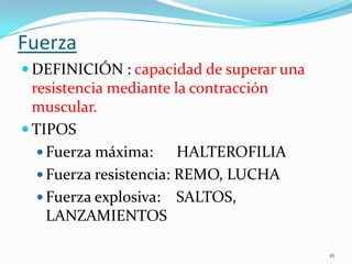 Fuerza
 DEFINICIÓN : capacidad de superar una

resistencia mediante la contracción
muscular.
 TIPOS
 Fuerza máxima:
HALTEROFILIA
 Fuerza resistencia: REMO, LUCHA
 Fuerza explosiva: SALTOS,
LANZAMIENTOS
16

 