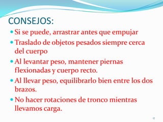 CONSEJOS:
 Si se puede, arrastrar antes que empujar
 Traslado de objetos pesados siempre cerca

del cuerpo
 Al levantar peso, mantener piernas
flexionadas y cuerpo recto.
 Al llevar peso, equilibrarlo bien entre los dos
brazos.
 No hacer rotaciones de tronco mientras
llevamos carga.
17

 