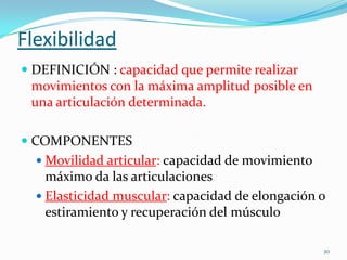 Flexibilidad
 DEFINICIÓN : capacidad que permite realizar
movimientos con la máxima amplitud posible en
una articulación determinada.
 COMPONENTES
 Movilidad articular: capacidad de movimiento

máximo da las articulaciones
 Elasticidad muscular: capacidad de elongación o
estiramiento y recuperación del músculo
20

 