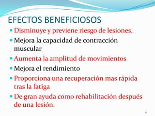 EFECTOS BENEFICIOSOS
 Disminuye y previene riesgo de lesiones.
 Mejora la capacidad de contracción

muscular
 Aumenta la amplitud de movimientos
 Mejora el rendimiento
 Proporciona una recuperación mas rápida
tras la fatiga
 De gran ayuda como rehabilitación después
de una lesión.
22

 