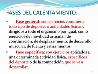 FASES DEL CALENTAMIENTO:


Fase general: son ejercicios comunes a
todo tipo de deportes o actividades físicas y
dirigidos a todo el organismo por igual, como
ejercicios de movilidad articular, de
coordinación, de desplazamiento, de desarrollo
muscular, de fuerza y estiramientos.

Fase específica: son ejercicios aplicados a
una determinada actividad física, específicos
del deporte o de la competición que se va a
desarrollar.
3

 