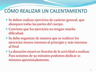 CÓMO REALIZAR UN CALENTAMIENTO
 Se deben realizar ejercicios de carácter general, que

abarquen todas las partes del cuerpo.
 Conviene que los ejercicios no tengan mucha
dificultad.
 Se debe organizar de manera que se realicen los
ejercicios menos intensos al principio y más intensos
al final
 La duración estará en función de la actividad a realizar.
Para sesiones de 50 minutos podemos dedicar 10
minutos aproximadamente.
4

 