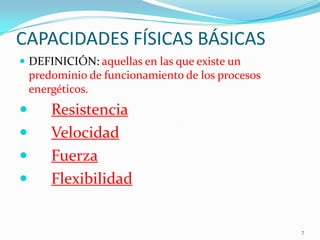 CAPACIDADES FÍSICAS BÁSICAS
 DEFINICIÓN: aquellas en las que existe un

predominio de funcionamiento de los procesos
energéticos.






Resistencia
Velocidad
Fuerza
Flexibilidad

7

 