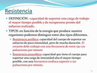 Resistencia
 DEFINICIÓN : capacidad de soportar una carga de trabajo

el mayor tiempo posible y de recuperarse pronto del
esfuerzo realizado.
 TIPOS: en función de la energía que produce nuestro
organismo podemos distinguir entre dos tipos diferentes.
 Resistencia aeróbica: capacidad del cuerpo de soportar un

esfuerzo de poca intensidad, pero de mucha duración. El
corazón debe trabajar con una frecuencia de entre 150-170
pulsaciones por minuto
 Resistencia anaeróbica: capacidad que tiene el cuerpo para
soportar una carga de intensidad alta el mayor tiempo
posible, con una frecuencia cardiaca superior a 170
pulsaciones por minuto.
9

 