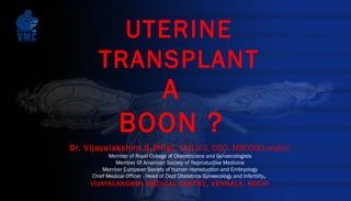 UTERINE
TRANSPLANT
A
BOON ?
Dr. Vijayalakshmi.G.Pillai, M.B.B.S, DGO, MRCOG(London)
Member of Royal College of Obstetricians and Gynaecologists
Member Of American Society of Reproductive Medicine
Member European Society of human reproduction and Embryology
Chief Medical Officer - Head of Dept Obstetrics Gynaecology and Infertility,
VIJAYALAKSHMI MEDICAL CENTRE, VENNALA, KOCHI
 