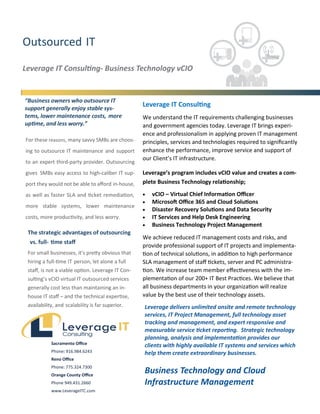 Outsourced IT
Leverage IT Consulting- Business Technology vCIO
“Business owners who outsource IT
support generally enjoy stable sys-
tems, lower maintenance costs, more
uptime, and less worry.”
Leverage IT Consulting
We understand the IT requirements challenging businesses
and government agencies today. Leverage IT brings experi-
ence and professionalism in applying proven IT management
principles, services and technologies required to significantly
enhance the performance, improve service and support of
our Client’s IT infrastructure.
Leverage’s program includes vCIO value and creates a com-
plete Business Technology relationship;
 vCIO – Virtual Chief Information Officer
 Microsoft Office 365 and Cloud Solutions
 Disaster Recovery Solutions and Data Security
 IT Services and Help Desk Engineering
 Business Technology Project Management
We achieve reduced IT management costs and risks, and
provide professional support of IT projects and implementa-
tion of technical solutions, in addition to high performance
SLA management of staff tickets, server and PC administra-
tion. We increase team member effectiveness with the im-
plementation of our 200+ IT Best Practices. We believe that
all business departments in your organization will realize
value by the best use of their technology assets.
For these reasons, many savvy SMBs are choos-
ing to outsource IT maintenance and support
to an expert third-party provider. Outsourcing
gives SMBs easy access to high-caliber IT sup-
port they would not be able to afford in-house,
as well as faster SLA and ticket remediation,
more stable systems, lower maintenance
costs, more productivity, and less worry.
The strategic advantages of outsourcing
vs. full- time staff
For small businesses, it’s pretty obvious that
hiring a full-time IT person, let alone a full
staff, is not a viable option. Leverage IT Con-
sulting’s vCIO virtual IT outsourced services
generally cost less than maintaining an in-
house IT staff – and the technical expertise,
availability, and scalability is far superior. Leverage delivers unlimited onsite and remote technology
services, IT Project Management, full technology asset
tracking and management, and expert responsive and
measurable service ticket reporting. Strategic technology
planning, analysis and implementation provides our
clients with highly available IT systems and services which
help them create extraordinary businesses.
Business Technology and Cloud
Infrastructure Management
Sacramento Office
Phone: 916.984.6243
Reno Office
Phone: 775.324.7300
Orange County Office
Phone 949.431.2660
www.LeverageITC.com
 