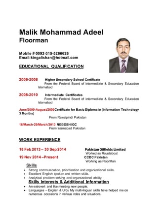Malik Mohammad Adeel
Floorman
Mobile # 0092-315-5266626
Email:kingalishan@hotmail.com
EDUCATIONAL QUALIFICATION
2006-2008 Higher Secondary School Certificate
From the Federal Board of intermediate & Secondary Education
Islamabad
2008-2010 Intermediate Certificates
From the Federal Board of intermediate & Secondary Education
Islamabad
June/2009-August/2009Certificate for Basic Diploma in (Information Technology
3 Months)
From Rawalpindi Pakistan
18/March-29/March/2013 NEBOSH IGC
From Islamabad Pakistan
WORK EXPERIENCE
18 Feb 2013 – 30 Sep 2014 Pakistan Oilfields Limited
Worked as Roustabout
19 Nov 2014 –Present CCDC Pakistan
Working as FloorMan
Skills
 Strong communication, prioritization and organizational skills.
 Excellent English spoken and written skills.
 Analytical problem solving and organizational ability.
Skills Interests & Additional Information
 An extrovert and like meeting new people.
 Languages – English & Urdu My multi-lingual skills have helped me on
numerous occasions in various roles and situations.
 