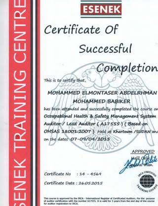 ESENEK
Certificate Of
Successful
· M5 heett attended and successfully coMpleted t~e course o.-,
Occupational Health C!r SaFety Management System
AuditorV Lead~uditor( A3..75S~~ (Based on
OHSAS 1..800"1-:ZOQ? ~ ' Held at K.MrtouM /SUD"AN ant
Certificate No : :l-4 - 45"q
Certificate Date : 2".05.201...5
This course is approved by the IRCA - International Register of Certificated Auditors. For the purpose
of auditor certification with the number A17555. It is valid for 3 years from the end day of the course
for auditor registration to IRCA.
 