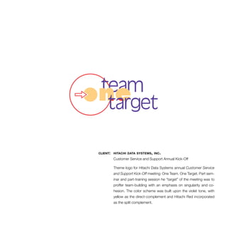 client: hitachi data systems, inc. 
Customer Service and Support Annual Kick-Off 
Theme logo for Hitachi Data Systems annual Customer Service 
and Support Kick-Off meeting: One Team. One Target. Part sem-inar 
and part-training session he “target” of the meeting was to 
proffer team-building with an emphasis on singularity and co-hesion. 
The color scheme was built upon the violet tone, with 
yellow as the direct-complement and Hitachi Red incorporated 
as the split complement. 
 