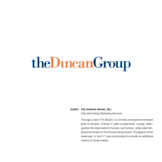 client: the duncan group, inc. 
High-technology Marketing Services 
The logo is set in ITC Bodoni, to connote a tempered and tested 
level of services. Colored in split-complements: orange, distin-guishes 
the organization’s founder, Len Duncan, while violet rein-forces 
the timbre of The Duncan Group brand. The ligature of the 
lowercase “u” and “n” was incorporated to provide an additional 
nuance of visual interest. 
 