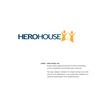 client: hero house, inc. 
“A place where people recovering from severe mental illness, 
come to rebuild their lives and rejoin their community.” 
This logo redesign maintains the original concept and color-scheme 
of its predecessor. It has simply been updated to in-crease 
the sophistication of the original execution. 
 