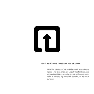 client: artists’ open studios: san josé, california 
The icon is derived from the AIGA sign-symbol for access—or 
ingress. It has been simply, and uniquely modified to serve as 
a quickly identifiable logoform for each piece of marketing col-lateral, 
as well as a sign marker for each stop, on the annual 
tour event. 
 