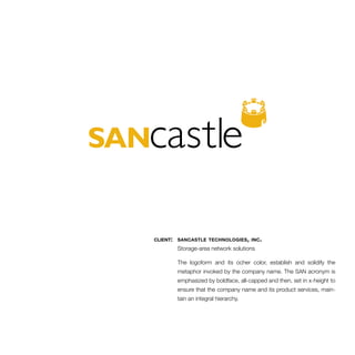 client: sancastle technologies, inc. 
Storage-area network solutions 
The logoform and its ocher color, establish and solidify the 
metaphor invoked by the company name. The SAN acronym is 
emphasized by boldface, all-capped and then, set in x-height to 
ensure that the company name and its product services, main-tain 
an integral hierarchy. 
 