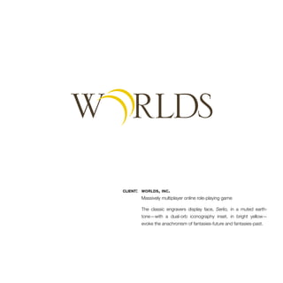 client: worlds, inc. 
Massively multiplayer online role-playing game 
The classic engravers display face, Serlio, in a muted earth-tone— 
with a dual-orb iconography inset, in bright yellow— 
evoke the anachronism of fantasies-future and fantasies-past. 
 