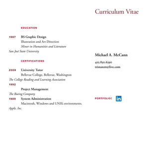Curriculum Vitae 
Michael A. McCann 
425.830.6390 
tristanztt@live.com 
portfolio: 
education 
1987 BS Graphic Design 
Illustration and Art Direction 
Minor in Humanities and Literature 
San José State University 
certifications 
2009 University Tutor 
Bellevue College, Bellevue, Washington 
The College Reading and Learning Association 
1992 
Project Management 
The Boeing Company 
1989 System Administration 
Macintosh, Windows and UNIX environments. 
Apple, Inc. 
 
