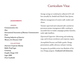Curriculum Vitae 
achievements 
awards 
Communication Arts 
How 
International Association of Business Communicators 
Print 
Printing Industries of America 
Western Art Directors Club 
collections 
American Corporate Identity 
Bullet Proof Logos 
Creativity 
Graphic Design USA 
Logos 2000 
Print Casebooks 
Average savings on vended print collateral of $1 mil­lion 
annually for Amdahl and Hitachi Data Systems. 
Effective management of creative staff, vendors and 
clients. 
Trained, supervised and evaluated staff, coached im­provement 
project management skills, resulting in 
successful time-to-market campaigns product launches, 
under tight deadlines. 
Experienced Copywriter: Advertising and marketing 
copy, and in-house newsletters and corporate organs. 
Accomplished Presenter and Public-speaker: Design 
presentations, public advocacy and peer training 
Acceptance by portfolio review into Bachelor of Sci­ence 
Design program. Graduated with distinction. 
 