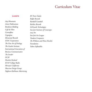 Curriculum Vitae 
clients 
Any Mountain 
Artist Publications 
Bendixen-Redding 
Café de Flore 
Cannuflow 
Cognigine 
Elemental Records 
EXAC Corporation 
The Fine Art of Feelings 
The Goethe Institute 
International Association of 
Business Communicators 
The Insider 
HCM 
Hewlett-Packard 
KUSF College Radio 
Mervyn’s California 
Muccino Design Group 
Pagliaro-Kuhlman Advertising 
RV Parts Outlet 
Ralph Records 
Randall Crandall 
Reckless Records 
SANcastle Technologies 
San José Institute of Contempo-rary 
Art 
San José Art League 
Tandem Computers 
The William and Flora Hewlett 
Foundation 
Yukon Inflatables 
 