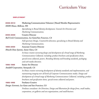 Curriculum Vitae 
employment 
2008-2014 Marketing Communications Volunteer | Board Member Representative 
HERO House, Bellevue, WA 
Specializing in Brand Identity development, General Art Direction and 
Marketing Communications. 
2000-2005 Creative Director 
Red Circle Communications, Los Gatos/San Francisco, CA 
Full-spectrum Design, Creative/Art direction; specializing in Brand Identity and 
Marketing Communications. 
1995-2000 Associate Creative Director 
Hitachi Data Systems, Santa Clara, CA 
In-house creative overseeing design and development of a broad range of Marketing 
Communications Collateral, including: product brochures and specification sheets, 
special-event collateral, posters, Branding Identity and branding standards, packaging 
and web-media direction. 
1990-1995 Senior Art Director 
Amdahl Corporation, Sunnyvale, CA 
In-House creative overseeing development of identity standards and implementation, and 
maintaining integrity over all levels of Corporate Communications media. Design and 
development of a broad range of Marketing Communications Collateral, including: product 
brochures and specification sheets, special-events collateral and posters. 
1985-1995 Freelance Creative 
Design: Extremis, Los Gatos and San Francisco, CA 
Freelance consultant: Art Direction, Design and Illustration for design firms, small studios, 
corporations, art galleries and arts organizations, and small-business. 
 