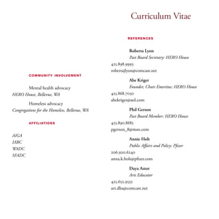 Curriculum Vitae 
community involvement 
Mental health advocacy 
HERO House, Bellevue, WA 
Homeless advocacy 
Congregations for the Homeless, Bellevue, WA 
affiliations 
AIGA 
IABC 
WADC 
SFADC 
references 
Roberta Lyon 
Past Board Secretary: HERO House 
425.898.9993 
robertajlyon@comcast.net 
Abe Kriger 
Founder, Chair Emeritus: HERO House 
425.868.7050 
abekriger@aol.com 
Phil Gerson 
Past Board Member: HERO House 
425.890.8685 
pgerson_8@msn.com 
Annie Holt 
Public Affairs and Policy: Pfizer 
206.920.6240 
anna.k.holt@pfizer.com 
Daya Astor 
Arts Educator 
425.652.9532 
art.dba@comcast.net 
 