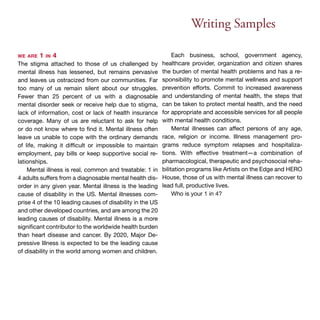 Writing Samples 
we are 1 in 4 
The stigma attached to those of us challenged by 
mental illness has lessened, but remains pervasive 
and leaves us ostracized from our communities. Far 
too many of us remain silent about our struggles. 
Fewer than 25 percent of us with a diagnosable 
mental disorder seek or receive help due to stigma, 
lack of information, cost or lack of health insurance 
coverage. Many of us are reluctant to ask for help 
or do not know where to find it. Mental illness often 
leave us unable to cope with the ordinary demands 
of life, making it difficult or impossible to maintain 
employment, pay bills or keep supportive social re-lationships. 
Mental illness is real, common and treatable: 1 in 
4 adults suffers from a diagnosable mental health dis-order 
in any given year. Mental illness is the leading 
cause of disability in the US. Mental illnesses com-prise 
4 of the 10 leading causes of disability in the US 
and other developed countries, and are among the 20 
leading causes of disability. Mental illness is a more 
significant contributor to the worldwide health burden 
than heart disease and cancer. By 2020, Major De-pressive 
Illness is expected to be the leading cause 
of disability in the world among women and children. 
Each business, school, government agency, 
healthcare provider, organization and citizen shares 
the burden of mental health problems and has a re-sponsibility 
to promote mental wellness and support 
prevention efforts. Commit to increased awareness 
and understanding of mental health, the steps that 
can be taken to protect mental health, and the need 
for appropriate and accessible services for all people 
with mental health conditions. 
Mental illnesses can affect persons of any age, 
race, religion or income. Illness management pro-grams 
reduce symptom relapses and hospitaliza-tions. 
With effective treatment—a combination of 
pharmacological, therapeutic and psychosocial reha-bilitation 
programs like Artists on the Edge and HERO 
House, those of us with mental illness can recover to 
lead full, productive lives. 
Who is your 1 in 4? 
 