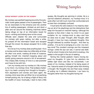 Writing Samples 
rogue monkey loose on the subway 
My monkey was spotted hopping around by the auto-matic 
ticket gates passed a line of passengers. Then 
he ran downstairs to the entrance and into another 
line of waiting passengers, climbed up and down a 
pillar and ran around the ticketing machines before 
taking refuge on top of an information board for 
hours—winking and looking down at the crowd. 
Officials soon cleared the area and surrounded 
my monkey with green netting, but after a while, 
he jumped off the information board and escaped 
through the crowd. He always escapes! He is crafty 
that way. 
It is not as if my monkey does anything bad—he is 
a monkey and he does make me a little dotty at times. 
He often runs amok, creating all kinds of nuisance, 
getting himself into mischief—bopping about and 
mostly giving everyone around a bit of amusement. 
This cheeky little monkey of mine is a real prankster 
and I have to live with him. 
I am my monkey and my monkey is I. My monkey 
is my mind—my monkey-mind. That endless chatter-ing 
in my head—jumping from thought to thought— 
from daydreams and worries and back again. My 
monkey-mind never lets up! When he is not pacifying 
himself picking nits, he is taking a flight of fancy into 
the twelfth of never. Eventually, I start to feel a little 
queasy. My thoughts are spinning in circles. He is a 
carnival sideshow attraction, my monkey-mind. It is 
quite often I am left much more than confounded and 
no less than completely confused. 
I must tame the wild creature in my head by clear-ing 
out all of his playthings and the distractions that 
keep him focused on mischief making—although the 
paradox is that when I clear my mind it is an open 
invitation for my monkey-mind to play—and how 
he does love to play! Thought, after thought, after 
thought—I have too many scattered thoughts. One 
thought followed by another thought... And then by 
another... It is as he is swinging on a vine—my mon-key- 
mind! The constant cravings and the incessant 
ravings—while the eye can see, it cannot see itself. 
That for which it looks is for that which is looking—the 
seeker is the sought in the act of seeking. 
Taming this mental pesterer means moving be-yond 
my thoughts. If I give him my attention—he 
settles right down and lets me concentrate. I am 
aware of my monkey, instead of he being aware of 
me. I become aware of a thought rather than thinking 
a thought. My thoughts rise and float away instead 
of pulling me in different directions. I can have my 
thoughts rather than my thoughts having me! 
 