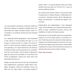 I am that powerful combination of left-brain detail and 
right-brain creativity: An organized, deadline-driven, de-tail- 
oriented and highly-motivated problem solver. For 
me Design is a constantly evolving and ever-changing 
ephemera. 
As a classically trained typographer, I have developed 
a keen sense of communicating with type. It is not 
enough to simply put text on a page. The manner in 
which it is done should be intriguing, inviting, powerful 
and captivating. I am highly influenced by the Bauhaus 
and Swiss schools, and I consciously try to counterbal-ance 
form and function, with the desire to liberate the 
page by pushing the boundaries of conventional and 
formal considerations—taking from what works and 
discarding what does not. 
Designs are best when they are the fruit of inspirational 
team collaborations: copywriters, image-makers, strat-egists, 
developers, clients and audiences. Young, raw 
talent and old, sage wisdom, are equally capable of 
asking, “Why?”—As well as deciding, “Why not?” Rules 
certainly have their place, but “No Left Turn”, does not 
exclude additional options! 
As a 20-plus year industry veteran, I have broad-range 
of experiences in Creative Direction of Marketing Com-munications, 
Branding Identity, Brand Management, 
Design and Illustration in corporate and agency envi-ronments. 
Independently and collaboratively, I have developed 
Logos, Brand Identities and Corporate Branding Stan-dards 
for large, multinational concerns, start-up and 
established, small and mid-sized business. 
Branding is the most valuable asset in any organization, 
making it one of the wisest areas for a business to in-vest. 
Positioning a brand to resonate myriad audiences, 
creating a memorable experience is what I do. I am pas-sionate 
about helping corporate decision-makers better 
understand the value of their brand and the power of a 
well-executed visual communication strategy. 
Think. Plan. Execute. 
 