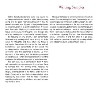 Writing Samples 
Within its natural order and by its very nature, my 
monkey-mind will not be still or silent. He is actively 
going over the past. Recreating the past in this, the 
present moment as a figment of imagination based 
on reconstruction of a spotty recollection. If he can 
relax, I can relax. My thought process slows and I can 
focus on observing my thoughts—one thought at a 
time! My monkey-mind can breathe instead of pant. 
By focusing on my breath, I can concentrate. 
Whenever my monkey-mind starts acting up, I ob-serve 
my thoughts and then return my focus to 
my breath. Sometimes I focus on the rise and fall. 
Sometimes I just concentrate on the sound. The 
monkey-mind of mine responds to taste and smell 
and color—and the resonance of sound. My mon-key- 
mind is the feeling and the knowing—emotive 
and expressive—where the resonance of sound that 
makes up the whispering sounds of soundlessness. 
Fire can burn, but it cannot burn itself. A flame 
will mesmerize my monkey-mind. I focus on a flame 
to harness him—my monkey-mind. Keeping my 
gaze soft and unfocused while he watches the color, 
shape, and movement of the flame, and I try not to 
blink. Entranced is he—that monkey-mind of mine. 
Closing my eyes when I feel the need—I continue 
watching the flame in my mind and so does that mon-key- 
mind of mine! 
However I choose to tame my monkey-mind, I do 
so with firm and loving-kindness. The taming is about 
becoming aware of the seen and the unseen, the con-scious, 
the unconscious and the subconscious—the 
sources of programs, patterns and beliefs that govern 
my life and my thinking as I strive in moving beyond 
them. I can resume to living this life instead of given 
to a life lived by proxy. The next time this chattering 
arises, I will notice it and then allow it to go away. 
With patience, I practice this with my monkey-mind— 
until it becomes quiet and eventually so do I. 
 
