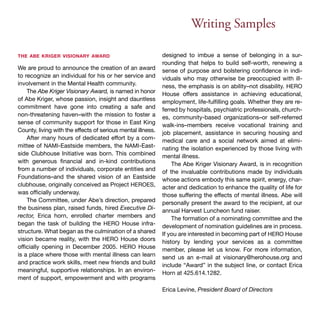 Writing Samples 
the abe kriger visionary award 
We are proud to announce the creation of an award 
to recognize an individual for his or her service and 
involvement in the Mental Health community. 
The Abe Kriger Visionary Award, is named in honor 
of Abe Kriger, whose passion, insight and dauntless 
commitment have gone into creating a safe and 
non-threatening haven–with the mission to foster a 
sense of community support for those in East King 
County, living with the effects of serious mental illness. 
After many hours of dedicated effort by a com-mittee 
of NAMI-Eastside members, the NAMI-East-side 
Clubhouse Initiative was born. This combined 
with generous financial and in-kind contributions 
from a number of individuals, corporate entities and 
Foundations–and the shared vision of an Eastside 
clubhouse, originally conceived as Project HEROES, 
was officially underway. 
The Committee, under Abe’s direction, prepared 
the business plan, raised funds, hired Executive Di-rector, 
Erica horn, enrolled charter members and 
began the task of building the HERO House infra-structure. 
What began as the culmination of a shared 
vision became reality, with the HERO House doors 
officially opening in December 2005. HERO House 
is a place where those with mental illness can learn 
and practice work skills, meet new friends and build 
meaningful, supportive relationships. In an environ-ment 
of support, empowerment and with programs 
designed to imbue a sense of belonging in a sur-rounding 
that helps to build self-worth, renewing a 
sense of purpose and bolstering confidence in indi-viduals 
who may otherwise be preoccupied with ill-ness, 
the emphasis is on ability–not disability. HERO 
House offers assistance in achieving educational, 
employment, life-fulfilling goals. Whether they are re-ferred 
by hospitals, psychiatric professionals, church-es, 
community-based organizations–or self-referred 
walk-ins–members receive vocational training and 
job placement, assistance in securing housing and 
medical care and a social network aimed at elimi-nating 
the isolation experienced by those living with 
mental illness. 
The Abe Kriger Visionary Award, is in recognition 
of the invaluable contributions made by individuals 
whose actions embody this same spirit, energy, char-acter 
and dedication to enhance the quality of life for 
those suffering the effects of mental illness. Abe will 
personally present the award to the recipient, at our 
annual Harvest Luncheon fund raiser. 
The formation of a nominating committee and the 
development of nomination guidelines are in process. 
If you are interested in becoming part of HERO House 
history by lending your services as a committee 
member, please let us know. For more information, 
send us an e-mail at visionary@herohouse.org and 
include “Award” in the subject line, or contact Erica 
Horn at 425.614.1282. 
Erica Levine, President Board of Directors 
 