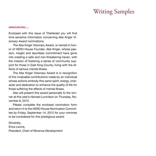 Writing Samples 
announcing… 
Enclosed with this issue of TheHerald you will find 
time sensitive information concerning Abe Kriger Vi-sionary 
Award nominations. 
The Abe Kriger Visionary Award, is named in hon-or 
of HERO House Founder, Abe Kriger, whose pas-sion, 
insight and dauntless commitment have gone 
into creating a safe and non-threatening haven, with 
the mission of fostering a sense of community sup-port 
for those in East King County, living with the ef-fects 
of serious mental illness. 
The Abe Kriger Visionary Award is in recognition 
of the invaluable contributions made by an individual 
whose actions embody this same spirit, energy, char-acter 
and dedication to enhance the quality of life for 
those suffering the effects of mental illness. 
Abe will present this award personally to the win-ner 
at this year’s Harvest Luncheon on Thursday, No-vember 
8, 2012. 
Please complete the enclosed nomination form 
and return it to the HERO House Nomination Commit-tee 
by Friday, September 14, 2012 for your nominee 
to be considered for this prestigious award. 
Sincerely, 
Erica Levine, 
President, Chair of Revenue Development 
 