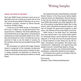 Writing Samples 
sowing the seeds of recovery 
Each year HERO House continues to grow as an or-ganization 
and I am inviting you to grow with us! This 
year we are Sowing Seeds of Recovery at our annu-al 
Harvest Luncheon; emceed by Dennis Bounds, 
co-anchor of KING 5 News. 
I invite you to join HERO House, on November 8, 
2012, from 11.30am–1pm, at Lake Sammamish Four-square 
Church, in Bellevue. We will be celebrating our 
accomplishments as an organization, showcasing the 
employment success and artistic talents of our mem-bers 
and looking to our future. Consider this your op-portunity 
to help us sow the seeds of recovery for 
the members whose lives are changed through HERO 
House. 
We will present our second Abe Kriger Visionary 
Award in recognition of the invaluable contributions 
made by individuals whose actions embody the spir-it, 
energy, character and dedication to enhance the 
quality of life for those suffering the effects of mental 
illness. 
Our recipient this year is Jean Robertson, Assistant 
Division Director of the King County Mental Health, 
Chemical Abuse and Dependency Services Division. 
In that role she serves as the Regional Support Net-work 
(RSN) Administrator and Chief Operations Offi-cer 
of the publicly funded Mental Health Plan in King 
County. Jean understands the special needs of—and 
how to navigate the government programs to best 
serve—the interests of the mental health community. 
HERO House is the What Now? for individuals 
who have become lost in the mental health system; 
for individuals whose current treatment has become 
stagnant; or for those who have found great success 
in clinical treatment of their illness but are left iso-lated, 
unemployed, and hopeless. We restore hope, 
empowerment, relationships and opportunities that 
people living with mental illness deserve, through 
education, advocacy, pre-vocational skill building, 
socialization, employment placement and support. 
As President and a parent of a member, I look for-ward 
to seeing you at the event. 
Erica Levine, 
President, Chair of Revenue Development 
