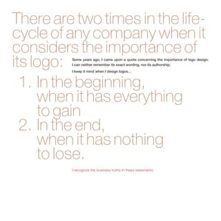 There are two times in the life-cycle 
of any company when it 
considers the importance of 
its logo: 
1. In the beginning, 
Some years ago, I came upon a quote concerning the importance of logo design. 
I can neither remember its exact wording, nor its authorship. 
I keep it mind when I design logos… 
when it has everything 
to gain 
2. In the end, 
when it has nothing 
to lose. 
I recognize the business truths in these statements. 
 