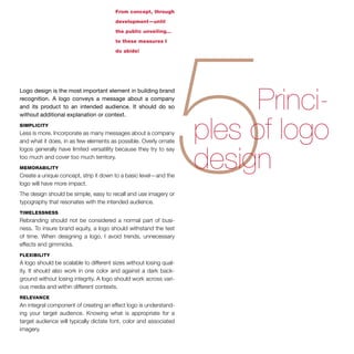 From concept, through 
development—until 
the public unveiling… 
to these measures I 
do abide! 
Logo design is the most important element in building brand 
recognition. A logo conveys a message about a company 
and its product to an intended audience. It should do so 
without additional explanation or context. 
simplicity 
Less is more. Incorporate as many messages about a company 
and what it does, in as few elements as possible. Overly ornate 
logos generally have limited versatility because they try to say 
too much and cover too much territory. 
memorability 
Create a unique concept, strip it down to a basic level—and the 
logo will have more impact. 
The design should be simple, easy to recall and use imagery or 
typography that resonates with the intended audience. 
timelessness 
Rebranding should not be considered a normal part of busi-ness. 
To insure brand equity, a logo should withstand the test 
of time. When designing a logo, I avoid trends, unnecessary 
effects and gimmicks. 
flexibility 
A logo should be scalable to different sizes without losing qual-ity. 
It should also work in one color and against a dark back-ground 
without losing integrity. A logo should work across vari-ous 
media and within different contexts. 
relevance 
An integral component of creating an effect logo is understand-ing 
your target audience. Knowing what is appropriate for a 
target audience will typically dictate font, color and associated 
imagery. 
 