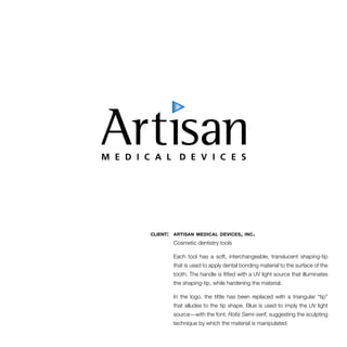 client: artisan medical devices, inc. 
Cosmetic dentistry tools 
Each tool has a soft, interchangeable, translucent shaping-tip 
that is used to apply dental bonding material to the surface of the 
tooth. The handle is fitted with a UV light source that illuminates 
the shaping-tip, while hardening the material. 
In the logo, the tittle has been replaced with a triangular “tip” 
that alludes to the tip shape. Blue is used to imply the UV light 
source—with the font, Rotis Semi-serif, suggesting the sculpting 
technique by which the material is manipulated. 
 